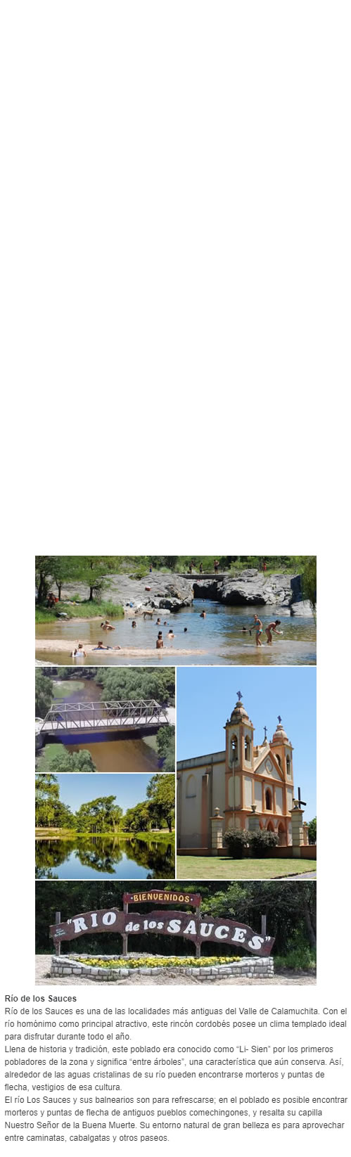 Río de los Sauces Río de los Sauces es una de las localidades más antiguas del Valle de Calamuchita. Con el río homónimo como principal atractivo, este rincón cordobés posee un clima templado ideal para disfrutar durante todo el año. Llena de hist