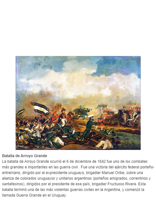 Batalla de Arroyo Grande La batalla de Arroyo Grande ocurrió el 6 de diciembre de 1842 fue uno de los combates más grandes e importantes en las guerra civil . Fue una victoria del ejército federal porteño-entrerriano, dirigido por el expresidente urug