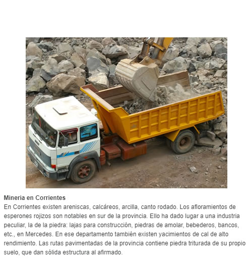 Mineria en Corrientes  En Corrientes existen areniscas, calcáreos, arcilla, canto rodado. Los afloramientos de esperones rojizos son notables en sur de la provincia. Ello ha dado lugar a una industria peculiar, la de la piedra: lajas para construcción, 