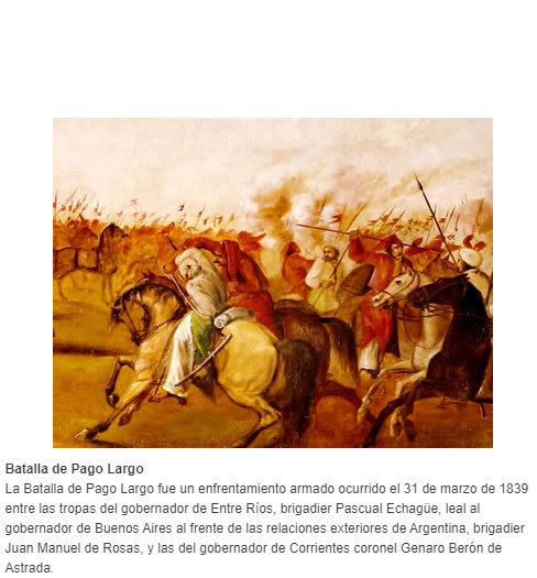 La Batalla de Pago Largo fue un enfrentamiento armado ocurrido el 31 de marzo de 1839 entre las tropas del gobernador de Entre Ríos, brigadier Pascual Echagüe, leal al gobernador de Buenos Aires al frente de las relaciones exteriores de Argentina, briga