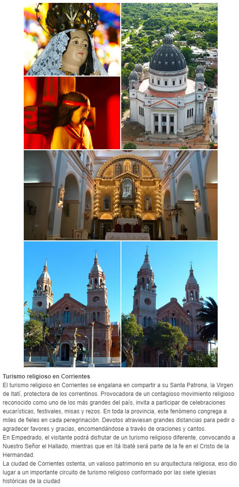 Turismo religioso en Corrientes El turismo religioso en Corrientes se engalana en compartir a su Santa Patrona, la Virgen de Itatí, protectora de los correntinos. Provocadora de un contagioso movimiento religioso reconocido como uno de los más grandes d